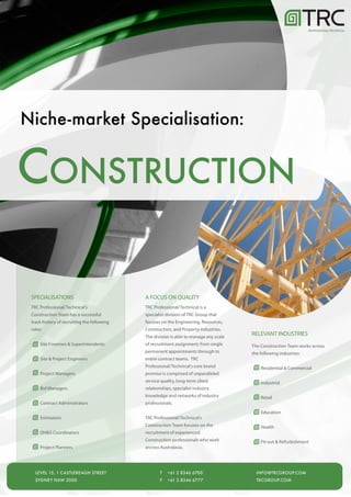 PROFESSIONAL/TECHNICAL




Niche-market Specialisation:


CONSTRUCTION

 SPECIALISATIONS                             A FOCUS ON QUALITY
 TRC Professional/Technical's                TRC Professional/Technical is a
 Construction Team has a successful          specialist division of TRC Group that
 track history of recruiting the following   focuses on the Engineering, Resources,
 roles:                                      Construction, and Property industries.
                                             The division is able to manage any scale
                                                                                        RELEVANT INDUSTRIES
      Site Foremen & Superintendents         of recruitment assignment; from single     The Construction Team works across
                                             permanent appointments through to          the following industries:
      Site & Project Engineers               entire contract teams. TRC
                                             Professional/Technical's core brand            Residential & Commercial
      Project Managers                       promise is comprised of unparalleled
                                             service quality, long-term client              Industrial
      Bid Managers                           relationships, specialist industry
                                             knowledge and networks of industry             Retail
      Contract Administrators                professionals.
                                                                                            Education
      Estimators                             TRC Professional/Technical's
                                             Construction Team focuses on the               Health
      OH&S Coordinators                      recruitment of experienced
                                             Construction professionals who work            Fit-out & Refurbishment
      Project Planners                       arcross Australasia.




   LEVEL 15, 1 CASTLEREAGH STREET                   T   +61 2 8346 6700                   INFO@TRCGROUP.COM
   SYDNEY NSW 2000                                  F   +61 2 8346 6777                   TRCGROUP.COM
 