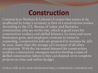 Construction Workers & Laborers A career that seems to be
unaffected by today's economy is that of a construction worker.
According to the U.S. Bureau of Labor and Statistics,
construction jobs are on the rise, which is good news for
construction workers and skilled laborers. As more and more
businesses grow, and employers continue to invest in
expanding, construction jobs are projected to increase by 25%
by 2020, faster than the average 14% increase of all other
occupations. With the increased demand for construction
workers, construction managers need to develop a team of
skilled construction laborers they can depend on to complete
projects on time and within budget.
Contact with us for more information http://construction-consultant.net/

 