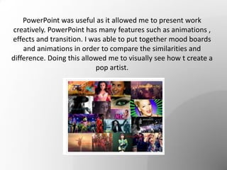 PowerPoint was useful as it allowed me to present work
creatively. PowerPoint has many features such as animations ,
effects and transition. I was able to put together mood boards
and animations in order to compare the similarities and
difference. Doing this allowed me to visually see how t create a
pop artist.
 