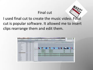 Final cut
I used final cut to create the music video. Final
cut is popular software. It allowed me to insert
clips rearrange them and edit them.
 