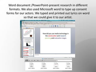 Word document /PowerPoint-present research in different
formats. We also used Microsoft word to type up consent
forms for our actors. We typed and printed out lyrics on word
so that we could give it to our artist.
 