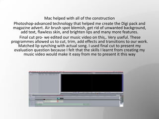 Mac helped with all of the construction
Photoshop-advanced technology that helped me create the Digi pack and
magazine advert. Air brush spot blemish, get rid of unwanted background,
add text, flawless skin, and brighten lips and many more features.
Final cut pro- we edited our music video on this,. Very useful. These
programmes allowed us to cut, trim, add effects and transitions to our work.
Matched lip synching with actual song. I used final cut to present my
evaluation question because I felt that the skills I learnt from creating my
music video would make it easy from me to present it this way
 