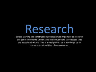 ResearchBefore starting the construction process it was important to research
our genre in order to understand the conventions stereotypes that
are associated with it .This is a vital process as it also helps us to
construct a visual idea of our scenario.
 