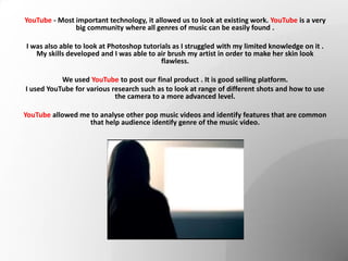 YouTube - Most important technology, it allowed us to look at existing work. YouTube is a very
big community where all genres of music can be easily found .
I was also able to look at Photoshop tutorials as I struggled with my limited knowledge on it .
My skills developed and I was able to air brush my artist in order to make her skin look
flawless.
We used YouTube to post our final product . It is good selling platform.
I used YouTube for various research such as to look at range of different shots and how to use
the camera to a more advanced level.
YouTube allowed me to analyse other pop music videos and identify features that are common
that help audience identify genre of the music video.
 