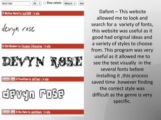Dafont – This website
allowed me to look and
search for a variety of fonts,
this website was useful as it
good had original ideas and
a variety of styles to choose
from. This program was very
useful as it allowed me to
see the text visually in the
several fonts before
installing it ,this process
saved time .however finding
the correct style was
difficult as the genre is very
specific.
 