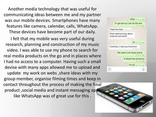 Another media technology that was useful for
communicating ideas between me and my partner
was our mobile devices. Smartphones have many
features like camera, calendar, calls, WhatsApp.
These devices have become part of our daily.
I felt that my mobile was very useful during
research, planning and construction of my music
video. I was able to use my phone to search for
real media products on the go and in places where
I had no access to a computer. Having such a small
devise with many apps allowed me to upload and
update my work on webs ,share ideas with my
group member, organise filming times and keep in
contact throughout the process of making the final
product ,social media and instant messaging apps
like WhatsApp was of great use for this .
 
