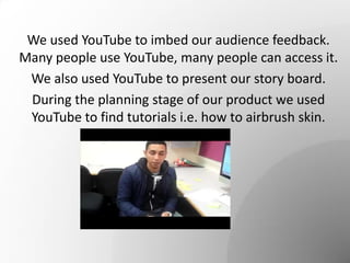 We used YouTube to imbed our audience feedback.
Many people use YouTube, many people can access it.
We also used YouTube to present our story board.
During the planning stage of our product we used
YouTube to find tutorials i.e. how to airbrush skin.
 