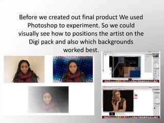 Before we created out final product We used
Photoshop to experiment. So we could
visually see how to positions the artist on the
Digi pack and also which backgrounds
worked best.
 