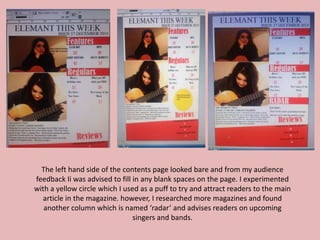 The left hand side of the contents page looked bare and from my audience
feedback Ii was advised to fill in any blank spaces on the page. I experimented
with a yellow circle which I used as a puff to try and attract readers to the main
article in the magazine. however, I researched more magazines and found
another column which is named ‘radar’ and advises readers on upcoming
singers and bands.
 
