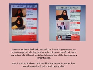From my audience feedback I learned that I could improve upon my
contents page by including another artists picture – therefore I took a
new picture of a different model and changed one of the images on my
contents page.
Also, I used Photoshop to edit and filter the images to ensure they
looked professional and at their best quality.
 