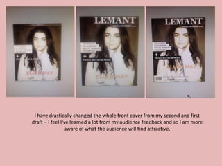 I have drastically changed the whole front cover from my second and first
draft – I feel I've learned a lot from my audience feedback and so I am more
aware of what the audience will find attractive.
 
