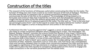 Construction of the titles
• The research of the functions of titling was useful when constructing the titles for the trailer. The
function of titling was even more crucial to our trailer because of the lack of dialogue. Therefore,
the titles would have an important role of creating connections between the shots to
communicate the plot of the film to the audience. The knowledge of titling helped us to
formulate and construct titles that matched the narrative well and allowed the audience an
insight into the narrative of the film without giving away too much detail. Titles also help the
audience establish the sci-fi adventure genre of the trailer. The title such as “Time is the only thief
we cannot get justice from” and “In the search to solver the mystery behind her mother’s death”
All these titles suggests a sense of disequilibrium and conflict in the narrative.
• Furthermore the title “a journey against time” suggests a sense of adventure in the narrative that
also helps to create connections between what is happening on screen. The title/tagline “R3:
Repeat, Relapse, Rewind” connotes the science fiction film theme of time travel. Furthermore
these titles help to enthrall the reader’s imagination about what the ending of the film is likely to
be. It has an enigmatic code that ensues it. Also “Coming soon” is one of the codes and
conventions titles in the trailers, it is one of the main functions of the titles. In addition,
transitions such as ‘fade to black’ were used to create the ‘invisible editing’ effect between the
transition of titles. However, transitions such as ‘Cross blur’ and ‘Pull Focus’ was used between
shots and transition between titles to create more connections between the titles and the shots,
and suggest a significance of the two elements in creating a meaning in the trailer. Overall, we
made sure to place the titles equally to consistency allow audiences the chance to engage and
make connections in the narrative presented from the edited shots.
 