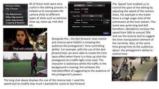 All of these tools were very
useful in the editing process. It
helped us to manipulate the
camera shots to different
types of shots such as extreme
close up, close-up, mid shot
etc.
The ‘Speed’ tool enabled us to
control the pace of the editing by
adjusting the speed of the camera
shots. For example in the trailer
there is a high angle shot of the
commuters at the train station. This
scene was quite long and dull
therefore I decided to increase the
speed from 50% to around 70%
and use the reverse tool to suggest
the time manipulation element of
the narrative. Also, at the same
time giving hints to the audiences
about the protagonist’s ability to
control time.
Alongside this , the fast forward, slow motion
and reverse were helpful in showing the
audience the protagonist’s ‘time controlling
ability’. For example, with the use of the fast
forward tool, we were able to create the time
lapse effect when there is a close up shot the
protagonist at a traffic light cross road. The
character is stationary whilst the traffic in the
background is moving, this achieves the
intended effect of suggesting to the audience of
the protagonist’s powers.
The long shot above displays the use of the reverse tool. I used the
speed tool to modify how much I wanted the scene to fast forward.
 