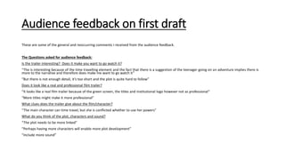 Audience feedback on first draft
These are some of the general and reoccurring comments I received from the audience feedback.
The Questions asked for audience feedback:
Is the trailer interesting? Does it make you want to go watch it?
“The is interesting because of the time travelling element and the fact that there is a suggestion of the teenager going on an adventure implies there is
more to the narrative and therefore does make me want to go watch it”
“But there is not enough detail, it’s too short and the plot is quite hard to follow”
Does it look like a real and professional film trailer?
“It looks like a real film trailer because of the green screen, the titles and institutional logo however not as professional”
“More titles might make it more professional”
What clues does the trailer give about the film/character?
“The main character can time travel, but she is conflicted whether to use her powers”
What do you think of the plot, characters and sound?
“The plot needs to be more linked”
“Perhaps having more characters will enable more plot development”
“Include more sound”
 