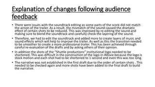 Explanation of changes following audience
feedback
• There were issues with the soundtrack editing as some parts of the score did not match
the action of the trailer. As a result, the mismatch of the sound caused the dramatic
effect of certain shots to be reduced. This was improved by re-editing the sound and
making sure to blend the soundtrack and carefully check the layering of the sound.
• Therefore, we had to edit the soundtrack and added more to create layers of music and
sound effects which will help to improve the trailer. As well as this the transition needed
to be smoother to create a more professional trailer. This has been achieved through
careful re-evaluation of the drafts and by asking others of their opinion.
• In addition the shots of the “Shuttle productions” institutional logo needed to be
shortened. This was difficult in the construction of the logo in iMovie because the logo is
stock motion and each shot had to be shortened to 1 second and even this was too long.
• The narrative was not established in the first draft due to the order of certain shots . This
needed to be checked again and more shots have been added to the final draft to build
the narrative.
 
