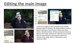 I tried out the different filters provided by the editing
software called Pic Monkey. The different filters I tried out
before finalizing on ‘Cross Process’ effect were Orton,
Urbane, Intrepid and Dusk. All these produced interesting
effect on the image, however the I liked the cross process
effect the best because it increased the depth and
contrast of the image. Which in effect gave a more
mysterious effect.
 