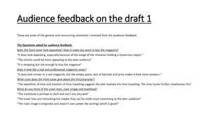 Audience feedback on the draft 1
These are some of the general and reoccurring comments I received from the audience feedback.
The Questions asked for audience feedback:
Does the front cover look appealing? Does it make you want to buy the magazine?
“It does look appealing, especially because of the image of the character holding a mysterious object ”
“The articles could be more appealing to the teen audience”
“It is tempting but not enough to buy the magazine”
Does it look like a real and professional magazine cover?
“It does look similar to a real magazine, but the empty space, lack of barcode and price makes it look more amateur ”
What clues does the front cover give about the film/character?
“The repetition of time and mention of time travelling suggests the plot involves the time travelling. The time turner further emphasises this”
What do you think of the cover lines, main image and masthead?
“The masthead is perhaps to dark and can’t see very well”
“The cover lines are interesting but maybe they can be made more interesting to the teen audience”
“The main image is enigmatic and doesn’t over power the writings which is good!”
 