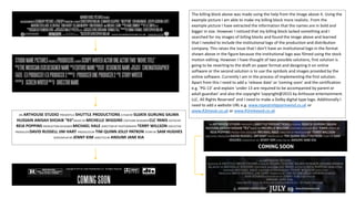 AN ARTHOUSE STUDIO PRESENTS A SHUTTLE PRODUCTIONS A FILM BY SUJATA GURUNG SALMA
HUSSAIN ANISAH SHOAIB “R3”MUSIC BY MICHELLE WIGGINS COSTUME DESIGNER CLC YANIS EDITED BY
REIA POPPINS PRODUCTION DESIGNER MICHAEL HALE DIRECTOR OF PHOTOGRAPHY TERRY WILLSON EXECUTIVE
PRODUCER DAVID RUSSELL JIM HART PRODUCED BY TIM QUINN JOLLY PATRON STORY BY SAM HUGHES
SCREENPLAY BY JENNY KIM DIRECTED BY ANSUMI JANE KIA
The billing block above was made using the help from the image above it. Using the
example picture I am able to make my billing block more realistic. From the
example picture I have extracted the information that the names are in bold and
bigger in size. However I noticed that my billing block lacked something and I
searched for my images of billing blocks and found the image above and learned
that I needed to include the institutional logo of the production and distribution
company. This raises the issue that I don’t have an institutional logo in the format
shown above in the figure because the institutional logo was filmed using the stock
motion editing. However I have thought of two possible solutions, first solution is
going to be reverting to the draft on paper format and designing it on online
software or the second solution is to use the symbols and images provided by the
online software. Currently I am in the process of implementing the first solution.
Apart from this I need to add a ‘release date’ or ‘coming soon’ and the certification
e.g. ‘PG-13’ and explain ‘under 13 are required to be accompanied by parent or
adult guardian’ and also the copyright ‘copyright@2015 by Arthouse entertainment.
LLC. All Rights Reserved’ and I need to make a Dolby digital type logo. Additionally I
need to add a website URL e.g. www.repeatrelapserewind.co.uk or
www.R3movie.co.uk or www.R3released.co.uk
 