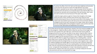 To achieve this effect, first of all I had to set the tone, brightness and saturation
of the picture for the picture to look more high definition and unique.
Afterwards I uploaded my own texture using the drawing I did for the poster, I
moved the time swirl picture to surround the picture and using the effect icon I
decreased the saturation and increased fade of the swirl because I didn’t want
the swirl to stand out too much because of the paper colour effect.
I asked the target audiences aged 16-19 about their thoughts on the image
above and some of their comments were that the swirl stand out more
therefore distracting the focus on the colour pencil effect of the drawing. There
needs to be more emphasis put on the time turner and its connection with the
protagonist and the time swirl. By doing this the image is better able to display
the time travelling ability of the protagonist. However some positives were that
the picture looks high quality and appealing to the audience.
To be able execute the earlier improvements I wanted, I first of all used the spotlight tool
on the protagonist. I faded the effect by 30% to allow the main focus of the image to be
the time turner and the time swirl. After this I used the focal zoom tool to make the
background and the time swirl have the effect as seen above. Using this effect I hope to
portray that time travelling action is taking place in the image. The background zoom is
supposed to suggest the fast zooming into future or past. In addition I have combined the
time swirl with this effect to suggest the protagonist’s time travelling ability. I used the
focal soften tool to remove the zoom effect on the face as I wanted the audience to be
able to familiarize with the protagonist face, it is also seen in the magazine cover. I asked
for audience feedback from people aged 16-19 and most of their comments stated that
the second draft definitely portrays the time travelling ability much better than the first
draft. They also said that the first thing that attracts their attention in the face and the time
turner. I am glad with these feedbacks as it shows I had achieved my earlier set
improvements. However there were also comments on perhaps making the time swirl
more prominent and more connected with the image.
 