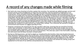 A record of any changes made while filming
• We had to do more shooting to further explain the narrative. For example we added younger version and
present version of the protagonists to show the time element, that we wanted to implement in our
construction. When we were shooting, although we had a shooting schedule and a storyboard, it was
really hard to comply with the times and storyboard. For example sometimes the shooting would overrun
meaning we would have to reschedule another day for the filming. Furthermore since we were filming in
wintertime, the day light would be quite limited by the time we finished our lessons. Therefore majority of
our filming is afternoon time or in artificially lit environment e.g. the locker corridor, train station etc. We
tried using torch light increase the lighting however this didn’t produce the effect we wanted. As a result,
we only have a few scenes filmed outside that we used in the trailer. In extending our filming, we also
extended our location to inside and out e.g. school field, hallway. This is because we wanted a change of
environment and location to suggest passing of time.
• However sometimes the shooting for the day wouldn’t take long, meaning that we would be finished
earlier than scheduled. In these times we thought of more ideas about what shots to take and use the
surrounding to gain inspiration. Some of the unplanned shots such as the mid shot of the protagonist on
the escalator was thought of when we were at the location. This shot was used in the final trailer, meaning
the extra work and the ideas has been compensated.
• During our filming process, we had to adapt our storyboard to the location, time and situation because
there would be instances where due to the time, and accessibility to good lighting. Therefore for majority
of the shooting, we followed the storyboard however few changes were made due to the time, lighting
and availability of setting. As result, our final product did end up becoming a bit different to the initial
imagination of our final product. However we expected this, therefore we utilized the setting, props and
equipment to the best of our abilities and produced our final product.
 