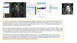 To achieve this effect I used pic monkey. After uploading the background image that I created, I layered on top the picture of the
protagonist holding the time turner using the ‘overlay’ tool. Afterwards I erased the white background, and in order to get a more
professional finish on the erasing, I had to frequently change the number on the eraser size and hardness for doing the edges and
the sides of the picture, especially around the hair and hands.
After I finished changing the background, I experimented around with the fade and colour tool to see the different effects the tools
had on the picture. The first effect I liked of the fade was when it was set at 52%, the effect is displayed on the top. I liked this effect
on the images because connotes the characters ability control and distort time. Furthermore the time turner is in the middle, which
could help with the linking of ideas between the background and the layered image.
However few of the comments in the audience feedback stated the focus in more on the background rather than the image,
therefore in the next editing session I decreased the fade effect to 10%. I also experimented with the ‘Blend modes’, there were
other options such as ‘Darken’, ‘Screen’ and ‘Difference’. All of theses effects made the background more prominent on the
protagonist face, which could possibly make the image quite overwhelming.
 
