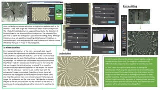 After trial and error process with other picture editing websites such as ‘Pic
Monkey’. I used ‘Pixlr’ to get the kaleidoscope effect for the clock pictures.
The effect of the edited picture is supposed to symbolise the distortion of
time as shown by the distortion of the clock picture. The purpose of the
picture is to signify the protagonist’s special time travelling ability. Although
the picture may not speak time travelling ability however the picture in
combination with titles and taglines and other content could portray it more
effectively than just an image of the protagonist.
To achieve this effect:
First I uploaded the picture of the clock I personally took myself.
Then opened the adjustment icon and after trialling other effects
such as halftone, vignette, tilt shift etc. I came to the conclusion that
Kaleidoscope was the best effect out those in achieving the purpose
of the image. The kaleidoscope tool allowed me to adjust the size of
the effect, I made the kaleidoscope more focused by increasing the
size and changed the vertical number to around 30 to move the
concentration of the kaleidoscope effect in the middle. The reason
why I did this is because I wanted to put another layer with the
protagonist’s image in the middle. The effect of this is that it will
emphasise the protagonist face and the time turner in hand. It will
also help the audience make connections between the background
image, the protagonist and the time turner. I will be able to present
the plot of the film, the character and the narrative of the film. As a
result more of our target audience will be interested in watching the
film.
The final effect
I tried the same effect on this picture I joined together using pic
monkey and the frame tool. The image is a combination of 3
different clocks cropped and cut together to look like one clock.
In ‘Pixlr’ I went through the same process of making the
kaleidoscope effect using the adjustment icon and modifying the
positing and size of the image. Below is the final product and this
image has also been effective in showing the distortion of time I
wanted to portray. The image looks like an illusion and interesting
to look. I might use this for my poster or magazine cover because I
am more pleased with the outcome of this. Plus I believe the teen
audience will be attracted by this editing effect.
Extra editing
 