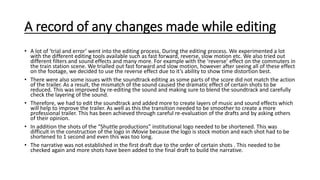 A record of any changes made while editing
• A lot of ‘trial and error’ went into the editing process. During the editing process. We experimented a lot
with the different editing tools available such as fast forward, reverse, slow motion etc. We also tried out
different filters and sound effects and many more. For example with the ‘reverse’ effect on the commuters in
the train station scene. We trialled out fast forward and slow motion, however after seeing all of these effect
on the footage, we decided to use the reverse effect due to it’s ability to show time distortion best.
• There were also some issues with the soundtrack editing as some parts of the score did not match the action
of the trailer. As a result, the mismatch of the sound caused the dramatic effect of certain shots to be
reduced. This was improved by re-editing the sound and making sure to blend the soundtrack and carefully
check the layering of the sound.
• Therefore, we had to edit the soundtrack and added more to create layers of music and sound effects which
will help to improve the trailer. As well as this the transition needed to be smoother to create a more
professional trailer. This has been achieved through careful re-evaluation of the drafts and by asking others
of their opinion.
• In addition the shots of the “Shuttle productions” institutional logo needed to be shortened. This was
difficult in the construction of the logo in iMovie because the logo is stock motion and each shot had to be
shortened to 1 second and even this was too long.
• The narrative was not established in the first draft due to the order of certain shots . This needed to be
checked again and more shots have been added to the final draft to build the narrative.
 