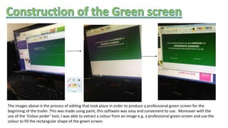 The images above is the process of editing that took place in order to produce a professional green screen for the
beginning of the trailer. This was made using paint, this software was easy and convenient to use. Moreover with the
use of the ‘Colour picker’ tool, I was able to extract a colour from an image e.g. a professional green screen and use the
colour to fill the rectangular shape of the green screen.
 