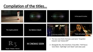 Compilation of the titles…
 The two main fonts that was used were ‘Forgotten
Futurist’ and ‘Colona MT’
 Alongside this, the transitions ‘Cross Blur’, ‘Pull Focus’,
‘Lens Flare’, ‘Soft Edge’ and ‘Zoom’ were also used.
 