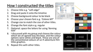 How I constructed the titles
1. Choose title e.g. “soft edge”
2. Drag and paste it onto the timeline
3. Choose background colour to be black
4. Choose your chosen font e.g. ‘Colona MT’
5. Change size to match the size of other titles.
6. Change the font style e.g. regular
7. Optional: space the letters for using ‘Kerning
tool’
8. I discussed with my group and choose the colour
which we all agreed was the best, and the colour
options were white and black. These are one of
the conventional colours of sci-fi adventure film
titles graphics.
9. Repeat this with other titles.
 