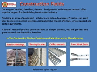 Our range of moulds, Decoilers , Feeders , Straighteners and Compact systems offers
superior support for the Building Construction industry.
Providing an array of equipment solutions and tailored packages, Pressline can assist
your business in machine selection ,comprehensive finance offerings, service support and
parts requirements.
It doesn’t matter if you’re a one-man-show, or a larger business, you will get the same
great service from the staff at Pressline .
In The Construction Field our Solutions and Machines are for Manufacturing.
Steel Scaffoldings. Shoring Facades Cable channels. Form Work Parts.
1
Referances upon request
 