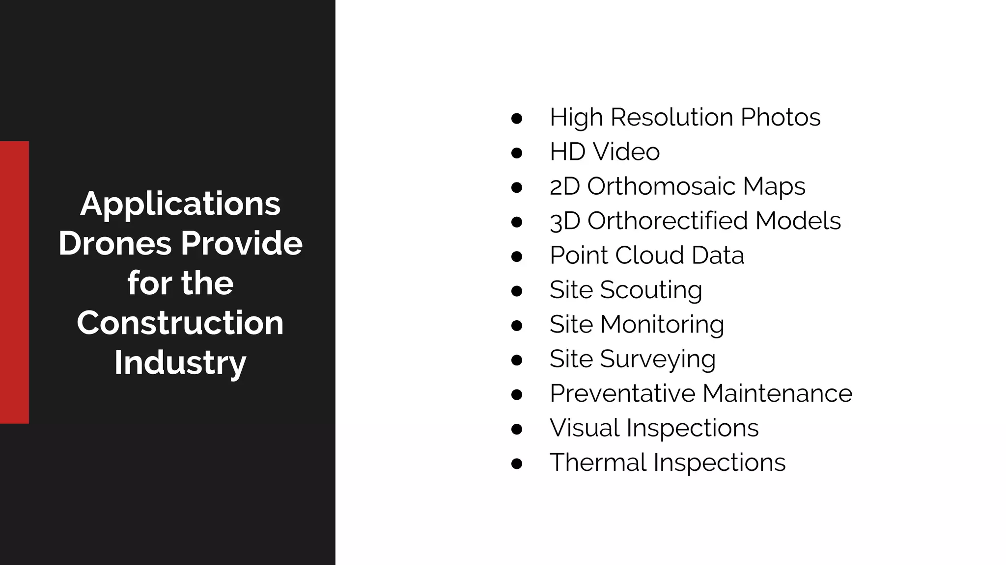 Applications
Drones Provide
for the
Construction
Industry
● High Resolution Photos
● HD Video
● 2D Orthomosaic Maps
● 3D Orthorectified Models
● Point Cloud Data
● Site Scouting
● Site Monitoring
● Site Surveying
● Preventative Maintenance
● Visual Inspections
● Thermal Inspections
 
