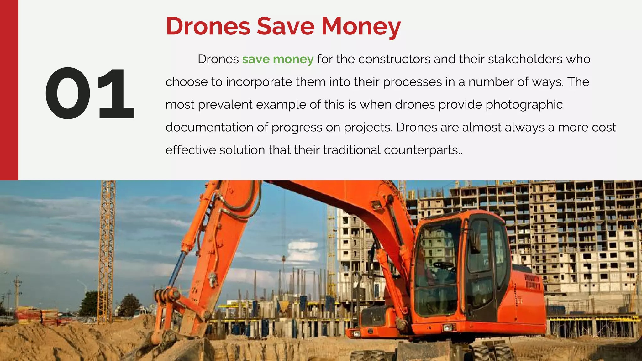 Drones Save Money
01
Drones save money for the constructors and their stakeholders who
choose to incorporate them into their processes in a number of ways. The
most prevalent example of this is when drones provide photographic
documentation of progress on projects. Drones are almost always a more cost
effective solution that their traditional counterparts..
 
