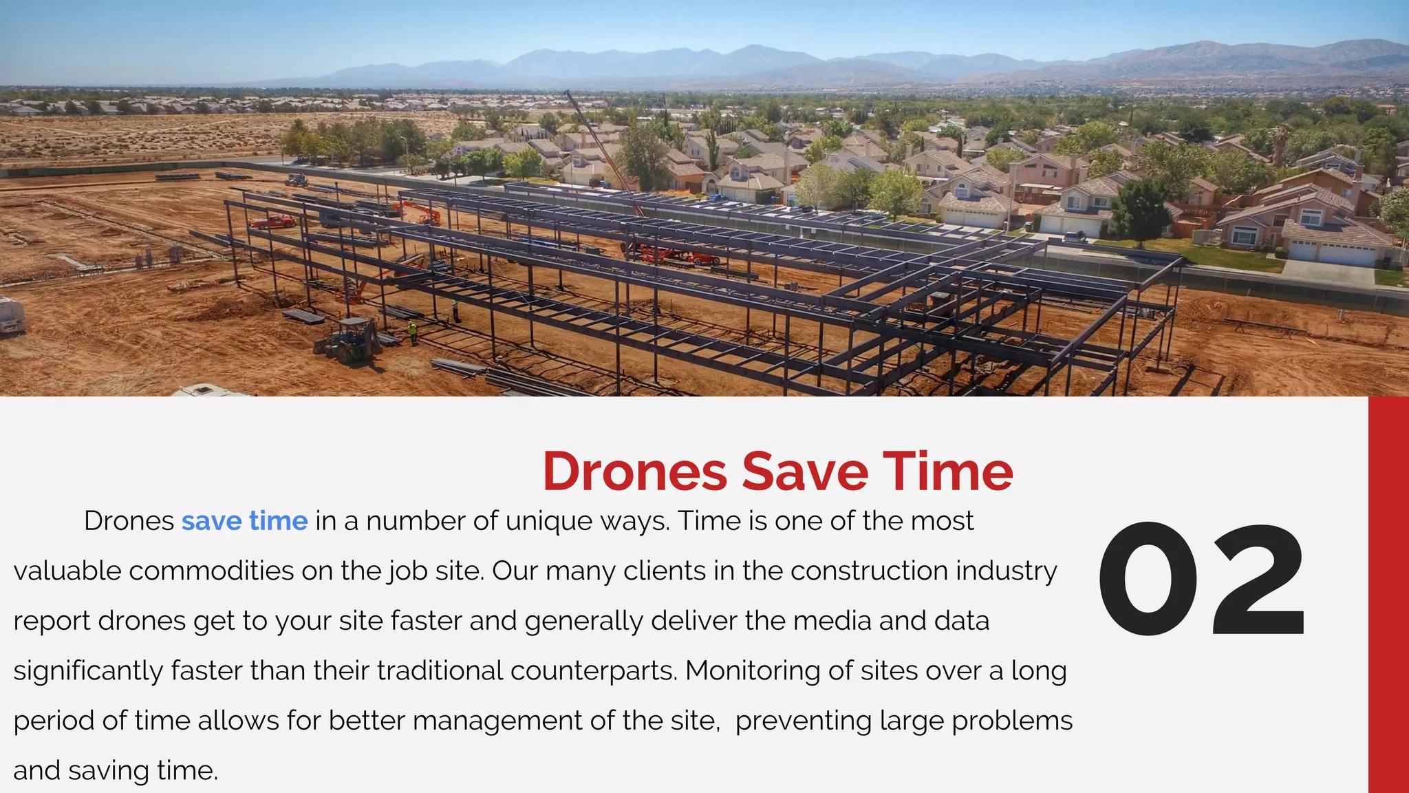 Drones Save Time
Drones save time in a number of unique ways. Time is one of the most
valuable commodities on the job site. Our many clients in the construction industry
report drones get to your site faster and generally deliver the media and data
significantly faster than their traditional counterparts. Monitoring of sites over a long
period of time allows for better management of the site, preventing large problems
and saving time.
02
 