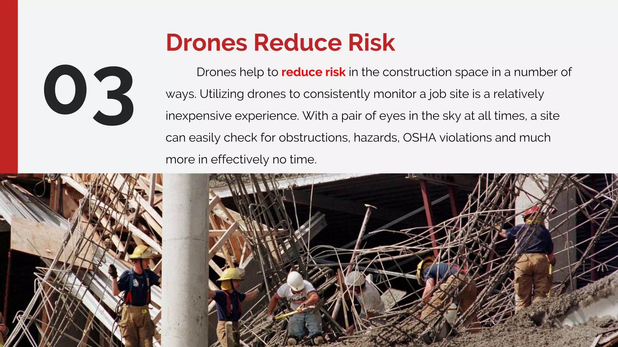 Drones Reduce Risk
03 Drones help to reduce risk in the construction space in a number of
ways. Utilizing drones to consistently monitor a job site is a relatively
inexpensive experience. With a pair of eyes in the sky at all times, a site
can easily check for obstructions, hazards, OSHA violations and much
more in effectively no time.
 