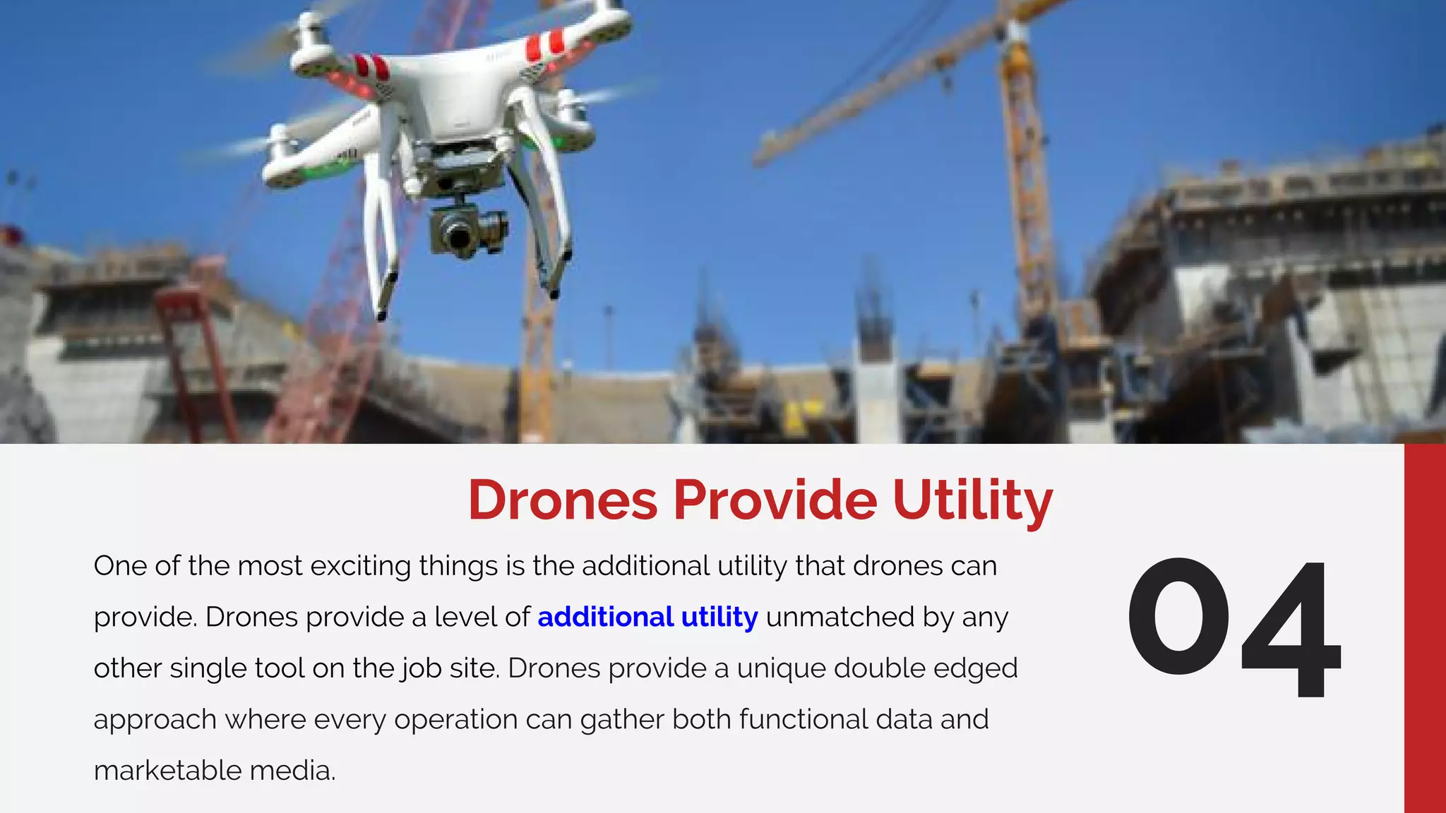 Drones Provide Utility
One of the most exciting things is the additional utility that drones can
provide. Drones provide a level of additional utility unmatched by any
other single tool on the job site. Drones provide a unique double edged
approach where every operation can gather both functional data and
marketable media.
04
 
