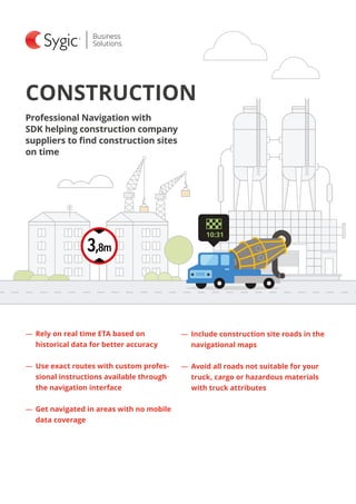CONSTRUCTION
―― Rely on real time ETA based on
historical data for better accuracy
―― Use exact routes with custom profes-
sional instructions available through
the navigation interface
―― Get navigated in areas with no mobile
data coverage
Professional Navigation with
SDK helping construction company
suppliers to find construction sites
on time
―― Include construction site roads in the
navigational maps
―― Avoid all roads not suitable for your
truck, cargo or hazardous materials
with truck attributes
10:31
 