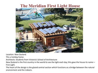 The Meridian First Light House
Location: New Zealand
This a holiday home.
Architects: Students from Victoria’s School of Architecture
New Zealand is the first country in the world to see the light each day, this gave the house its name—
First Light.
The heart of the design is the glazed central section which functions as a bridge between the natural
environment and the indoors.
 