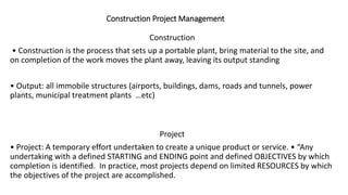 Construction Project Management
Construction
• Construction is the process that sets up a portable plant, bring material to the site, and
on completion of the work moves the plant away, leaving its output standing
• Output: all immobile structures (airports, buildings, dams, roads and tunnels, power
plants, municipal treatment plants …etc)
Project
• Project: A temporary effort undertaken to create a unique product or service. • “Any
undertaking with a defined STARTING and ENDING point and defined OBJECTIVES by which
completion is identified. In practice, most projects depend on limited RESOURCES by which
the objectives of the project are accomplished.
 