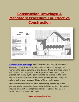 1:
www.teslacad.com.au
Construction Drawings: A
Mandatory Procedure For Effective
Construction
Construction drawings are sometimes also known as working
drawings. They are utilized by all associated with a project to
work on the actual building of the design. These drawings offer all
the details, both in graphic and written form concerning the
project. For example, the paint color to be applied to the walls
will be listed by manufacturers name, phone number, the paint
color number and name, and type of finish to be used.
Detailed information is provided concerning everything in the
project. Walls, doors, furniture, tools, lighting, outlets, demolition
etc. are all specified. Graphic symbols are utilized to represent
walls, doors, furniture, and so on.
 