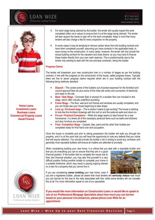 L o a n W i z e – W i z e U p t o y o u r B e s t F i n a n c i a l D e c i s i o n Page 2
Home Loans
Investment Loans
Business Loans
Commercial Property Loans
Asset Finance
5. For each stage being claimed by the builder, the lender will usually inspect the work
completed (often via a valuer) to ensure that it is at the stage being claimed. The lender
will also require the owner to sign off on the work completed. Keep in mind that many
lenders will also charge a fee for every inspection on the property.
6. In some cases it may be tempting to remove certain items from the building contract and
have them completed yourself, assuming you have contacts in the applicable trade, to
save money on the construction. In many cases, however, the lender will only include the
actual building contract for the valuation and draw downs, so you may have to finance
these trades directly from your own cash reserves. This is predominantly due to the
lender only wanting to deal with the one principal contractor, being the builder.
Progress Claims
The lender will drawdown your new construction loan in a number of stages as per the building
contract, in line with the progress on the construction of the house, called progress draws. Typically
there are five to seven progress claims required which are in your building contract with the
following being relatively standard:
• Deposit – This covers some of the builders out of pocket expenses for the Architect and
council approval fees etc plus some of the initial site works and connection of electricity
and water to the site.
• Base / Slab Stage – Concrete Slab or stumps for a wooden floor are included in this
stage, which often include underfloor plumbing.
• Frame Stage – The floor, wall and roof frames and windows are usually completed, and
you can finally see your house beginning to take shape.
• Lock up / Enclosed stage – This is where it starts to get exciting! The house is starting
to look like the Architect drawings with the roof on and the external walls and doors on.
• Fix-out / Practical Completion – While this stage seems to take forever for a new
homeowner, it is where all of the necessary personal items such as baths and kitchens
and door furniture are completed.
• Final / Completion Stage – Carpets, tiles, paint and the other final niceties are
completed ready for final hand over and occupation.
Once the house is complete and prior to taking possession the builder will walk you through the
property, and it is at this point that you will have the opportunity to note any defects that you notice
that will require attention. You should provide the builder a list in writing to avoid any confusion and
generally most reputable builders will ensure all matters are attended to promptly.
When considering building your new home, it is critical that you deal with a reputable builder and
that you do everything you can to ensure that they are in a good
financial position. If the builder fails to complete the house due to
their own financial situation, you may also find yourself in a very
difficult position finding another builder to complete your home in
a suitable timeframe, which may result in paying ongoing interest
on a loan for a property that you cannot live in.
If you are considering owner building your new home, even if
you are a registered builder, please be aware that most lenders will seriously reduce how much
you can borrow for this due to the risks associated with this, while some lenders will not consider
this at all. For more information speak to one of our specialists.
If you would like more information on Construction Loans or would like to speak to
one of our Professional Mortgage Specialists about how much you can borrow
based on your personal circumstances, please phone Loan Wize for an
appointment.
 
