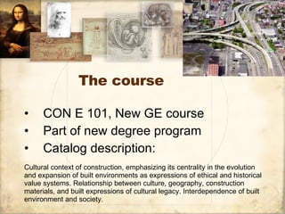 The course ,[object Object],[object Object],[object Object],Cultural context of construction, emphasizing its centrality in the evolution and expansion of built environments as expressions of ethical and historical value systems. Relationship between culture, geography, construction materials, and built expressions of cultural legacy. Interdependence of built environment and society.  