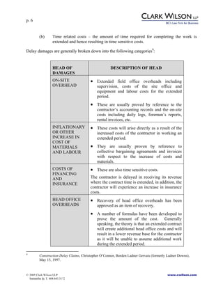 p. 6
© 2005 Clark Wilson LLP www.cwilson.com
Samantha Ip, T. 604.643.3172
(b) Time related costs – the amount of time required for completing the work is
extended and hence resulting in time sensitive costs.
Delay damages are generally broken down into the following categories9
:
HEAD OF
DAMAGES
DESCRIPTION OF HEAD
ON-SITE
OVERHEAD
• Extended field office overheads including
supervision, costs of the site office and
equipment and labour costs for the extended
period.
• These are usually proved by reference to the
contractor’s accounting records and the on-site
costs including daily logs, foreman’s reports,
rental invoices, etc.
INFLATIONARY
OR OTHER
INCREASE IN
COST OF
MATERIALS
AND LABOUR
• These costs will arise directly as a result of the
increased costs of the contractor in working an
extended period.
• They are usually proven by reference to
collective bargaining agreements and invoices
with respect to the increase of costs and
materials.
COSTS OF
FINANCING
AND
INSURANCE
• These are also time sensitive costs.
The contractor is delayed in receiving its revenue
where the contract time is extended, in addition, the
contractor will experience an increase in insurance
costs.
HEAD OFFICE
OVERHEADS
• Recovery of head office overheads has been
approved as an item of recovery.
• A number of formulas have been developed to
prove the amount of the cost. Generally
speaking, the theory is that an extended contract
will create additional head office costs and will
result in a lower revenue base for the contractor
as it will be unable to assume additional work
during the extended period.
9
Construction Delay Claims, Christopher O’Connor, Borden Ladner Gervais (formerly Ladner Downs),
May 15, 1997.
 