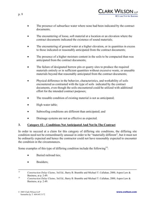 p. 9
© 2005 Clark Wilson LLP www.cwilson.com
Samantha Ip, T. 604.643.3172
• The presence of subsurface water where none had been indicated by the contract
documents;
• The encountering of loose, soft material at a location or an elevation where the
contract documents indicated the existence of sound materials;
• The encountering of ground water at a higher elevation, or in quantities in excess
to those indicated or reasonably anticipated from the contract documents;
• The presence of a higher moisture content in the soils to be compacted than was
anticipated from the contract documents;
• The failure of designated borrow pits or quarry sites to produce the required
materials entirely or in sufficient quantities without excessive waste, or unusable
materials beyond that reasonably anticipated from the contract documents;
• Physical difference in the behavior, characteristics, and workability of soils
encountered as contrasted with the type of soils indicated by the contract
documents, even though the soils encountered could be utilized with additional
effort for the intended contract purposes;
• The reusable condition of existing material is not as anticipated;
• High water table;
• Subroofing conditions are different than anticipated; and
• Drainage systems are not as effective as expected.
3. Category #2 – Conditions Not Anticipated And Not In The Contract
In order to succeed at a claim for this category of differing site conditions, the differing site
condition need not be extraordinarily unusual in order to be “materially different”, but it must not
be ordinarily expected and hence the contractor could not have reasonably expected to encounter
the condition in the circumstances.
Some examples of this type of differing condition include the following14
:
• Buried railroad ties;
• Boulders;
13
Construction Delay Claims, 3rd Ed., Barry B. Bramble and Michael T. Callahan, 2000, Aspen Law &
Business, at p. 2-49.
14
Construction Delay Claims, 3rd Ed., Barry B. Bramble and Michael T. Callahan, 2000, Aspen Law &
Business, at p. 2-49.
 
