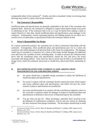 p. 17
© 2005 Clark Wilson LLP www.cwilson.com
Samantha Ip, T. 604.643.3172
compensable delay for the contractor28
. Finally, note that a consultant’s delay in reviewing shop
drawings may result in a delay claim by the contractor.
5. The Contractor’s Responsibility
Insufficient plans and specifications are generally attributable to the fault of the consultant who
prepared them. However, the contractor is obligated to inquire about patent design errors prior
to submitting its bid. If the contractor fails to do so it may be barred from making a claim in
respect thereof at a later date, should insufficient plans and specifications cause damages to the
contractor. Unfortunately, normal estimating practices and bidding periods do not allow for a
careful review of either plans or specifications before the contractor submits its bid.
6. Owner’s Responsibility For Design
In a typical construction project, the consultant has no direct contractual relationship with the
contractor. Consequently, when insufficient plans and specifications give rise to a claim, the
contractor who suffers damages will and must look to the owner for compensation. The damages
which may be awarded to a contractor for a claim of this nature include damages for additional
costs and losses for a number of items, including delay. In order to succeed, the contractor must
prove that the insufficient plans and specifications caused the loss and prove the losses
associated with design defects. Note, however, that an owner may be able to avoid liability for
design errors which the contractor discovered or should have discovered before submitting its
bid29
.
B. RECOMMENDATIONS FOR AVOIDING CLAIMS ARISING FROM
INSUFFICIENT PLANS AND SPECIFICATIONS
(a) An owner should hire a reputable design consultant to reduce the likelihood of
insufficient plans and specifications.
(b) An owner’s contract with the consultant should contain provisions which require
and ensure sufficient plans and specifications, and which will give the owner
recourse if plans or specifications are insufficient.
(c) An owner should include in its contract with the consultant an indemnity clause in
the event that a contractor claims for damages in respect of insufficient plans and
specifications or deficient or late review of shop drawings by the consultant.
(d) You get what you pay for. Many developers, especially those involved in the
development of condominium complexes, will try and save money by obtaining
the bare minimum from design consultants. The developers should keep in mind
28
Construction Delay Claims, 3rd Ed., Barry B. Bramble and Michael T. Callahan, 2000, Aspen Law &
Business, at p. 3-33.
29
Construction Delay Claims, 3rd Ed., Barry B. Bramble and Michael T. Callahan, 2000, Aspen Law &
Business, at p. 3-16.
 