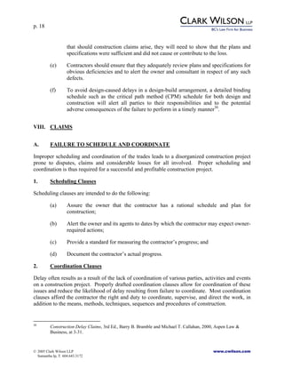 p. 18
© 2005 Clark Wilson LLP www.cwilson.com
Samantha Ip, T. 604.643.3172
that should construction claims arise, they will need to show that the plans and
specifications were sufficient and did not cause or contribute to the loss.
(e) Contractors should ensure that they adequately review plans and specifications for
obvious deficiencies and to alert the owner and consultant in respect of any such
defects.
(f) To avoid design-caused delays in a design-build arrangement, a detailed binding
schedule such as the critical path method (CPM) schedule for both design and
construction will alert all parties to their responsibilities and to the potential
adverse consequences of the failure to perform in a timely manner30
.
VIII. CLAIMS
A. FAILURE TO SCHEDULE AND COORDINATE
Improper scheduling and coordination of the trades leads to a disorganized construction project
prone to disputes, claims and considerable losses for all involved. Proper scheduling and
coordination is thus required for a successful and profitable construction project.
1. Scheduling Clauses
Scheduling clauses are intended to do the following:
(a) Assure the owner that the contractor has a rational schedule and plan for
construction;
(b) Alert the owner and its agents to dates by which the contractor may expect owner-
required actions;
(c) Provide a standard for measuring the contractor’s progress; and
(d) Document the contractor’s actual progress.
2. Coordination Clauses
Delay often results as a result of the lack of coordination of various parties, activities and events
on a construction project. Properly drafted coordination clauses allow for coordination of these
issues and reduce the likelihood of delay resulting from failure to coordinate. Most coordination
clauses afford the contractor the right and duty to coordinate, supervise, and direct the work, in
addition to the means, methods, techniques, sequences and procedures of construction.
30
Construction Delay Claims, 3rd Ed., Barry B. Bramble and Michael T. Callahan, 2000, Aspen Law &
Business, at 3-31.
 