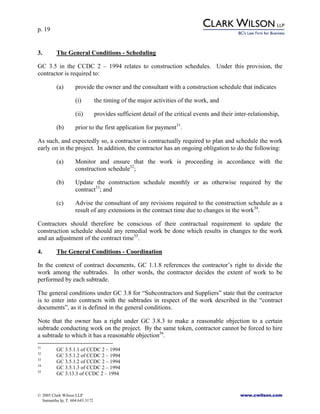p. 19
© 2005 Clark Wilson LLP www.cwilson.com
Samantha Ip, T. 604.643.3172
3. The General Conditions - Scheduling
GC 3.5 in the CCDC 2 – 1994 relates to construction schedules. Under this provision, the
contractor is required to:
(a) provide the owner and the consultant with a construction schedule that indicates
(i) the timing of the major activities of the work, and
(ii) provides sufficient detail of the critical events and their inter-relationship,
(b) prior to the first application for payment31
.
As such, and expectedly so, a contractor is contractually required to plan and schedule the work
early on in the project. In addition, the contractor has an ongoing obligation to do the following:
(a) Monitor and ensure that the work is proceeding in accordance with the
construction schedule32
;
(b) Update the construction schedule monthly or as otherwise required by the
contract33
; and
(c) Advise the consultant of any revisions required to the construction schedule as a
result of any extensions in the contract time due to changes in the work34
.
Contractors should therefore be conscious of their contractual requirement to update the
construction schedule should any remedial work be done which results in changes to the work
and an adjustment of the contract time35
.
4. The General Conditions - Coordination
In the context of contract documents, GC 1.1.8 references the contractor’s right to divide the
work among the subtrades. In other words, the contractor decides the extent of work to be
performed by each subtrade.
The general conditions under GC 3.8 for “Subcontractors and Suppliers” state that the contractor
is to enter into contracts with the subtrades in respect of the work described in the “contract
documents”, as it is defined in the general conditions.
Note that the owner has a right under GC 3.8.3 to make a reasonable objection to a certain
subtrade conducting work on the project. By the same token, contractor cannot be forced to hire
a subtrade to which it has a reasonable objection36
.
31
GC 3.5.1.1 of CCDC 2 – 1994
32
GC 3.5.1.2 of CCDC 2 – 1994
33
GC 3.5.1.2 of CCDC 2 – 1994
34
GC 3.5.1.3 of CCDC 2 – 1994
35
GC 3.13.3 of CCDC 2 – 1994
 