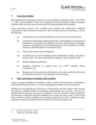 p. 20
© 2005 Clark Wilson LLP www.cwilson.com
Samantha Ip, T. 604.643.3172
5. Government Entities
Most standard form construction contracts do not have detailed scheduling clauses. The CCDC
2 – 1994 is fairly standard in terms of its requirement for the contractor to submit a progress
schedule shortly after the contract award and for the required updates to the schedule.
Some government agencies have included more detailed and sophisticated scheduling
requirements in their construction contracts to deal with their particular circumstances, such as
the following:
(a) A preliminary network diagram indicating work activities for the first 60 days;
(b) A detailed network diagram depicting the order, interdependence, and sequence of
construction, procurement and submission activities and showing, for example,
milestones, government activities affecting progress, activity durations of 30 days
maximum, and differentiation of construction areas;
(c) Time-scaled summary network diagrams;
(d) A detailed activity report including activity identification numbers, description,
duration, early / late start and finish dates, manpower, float, and dollar value;
(e) Detailed updating requirements;
(f) Requiring contractors to maintain their own CPM37
schedules during
construction; and
(g) Requiring only the contractor to report data in a form that would allow the owner
to monitor the contractor’s work through a network schedule.
6. Delay And Failure To Schedule And Coordinate
Failure to properly schedule and coordinate a project results in disorganization and disruptions
which often lead to delay claims. As such, ensuring proper schedules is key to any project.
Schedules are an important part of proving or refuting delay and other impact claims because
they provide a detailed medium for comparing and measuring time and intent. The use of a
detailed method to present a time claim is important to carry the claimant’s burden of proof for
its entitlement to both delay and other additional costs a delay may have caused. In the United
States and other countries, schedules are increasingly used to prove a delay. Schedules are thus
important not only to avoid delay, but for evidence to be used in any delay claim.
36
GC 3.8.5 of the CCDC 2 - 1994.
37
CPM means critical path method.
 