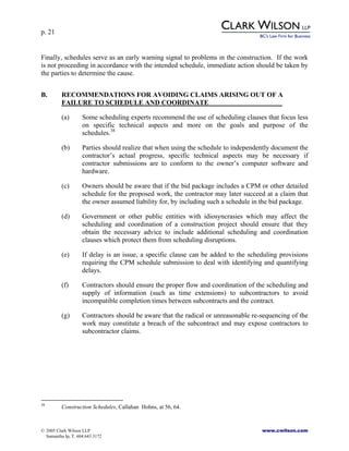 p. 21
© 2005 Clark Wilson LLP www.cwilson.com
Samantha Ip, T. 604.643.3172
Finally, schedules serve as an early warning signal to problems in the construction. If the work
is not proceeding in accordance with the intended schedule, immediate action should be taken by
the parties to determine the cause.
B. RECOMMENDATIONS FOR AVOIDING CLAIMS ARISING OUT OF A
FAILURE TO SCHEDULE AND COORDINATE
(a) Some scheduling experts recommend the use of scheduling clauses that focus less
on specific technical aspects and more on the goals and purpose of the
schedules.38
(b) Parties should realize that when using the schedule to independently document the
contractor’s actual progress, specific technical aspects may be necessary if
contractor submissions are to conform to the owner’s computer software and
hardware.
(c) Owners should be aware that if the bid package includes a CPM or other detailed
schedule for the proposed work, the contractor may later succeed at a claim that
the owner assumed liability for, by including such a schedule in the bid package.
(d) Government or other public entities with idiosyncrasies which may affect the
scheduling and coordination of a construction project should ensure that they
obtain the necessary advice to include additional scheduling and coordination
clauses which protect them from scheduling disruptions.
(e) If delay is an issue, a specific clause can be added to the scheduling provisions
requiring the CPM schedule submission to deal with identifying and quantifying
delays.
(f) Contractors should ensure the proper flow and coordination of the scheduling and
supply of information (such as time extensions) to subcontractors to avoid
incompatible completion times between subcontracts and the contract.
(g) Contractors should be aware that the radical or unreasonable re-sequencing of the
work may constitute a breach of the subcontract and may expose contractors to
subcontractor claims.
38
Construction Schedules, Callahan Hohns, at 56, 64.
 