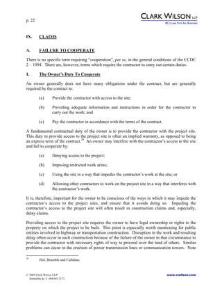 p. 22
© 2005 Clark Wilson LLP www.cwilson.com
Samantha Ip, T. 604.643.3172
IX. CLAIMS
A. FAILURE TO COOPERATE
There is no specific term requiring “cooperation”, per se, in the general conditions of the CCDC
2 – 1994. There are, however, terms which require the contractor to carry out certain duties.
1. The Owner’s Duty To Cooperate
An owner generally does not have many obligations under the contract, but are generally
required by the contract to:
(a) Provide the contractor with access to the site;
(b) Providing adequate information and instructions in order for the contractor to
carry out the work; and
(c) Pay the contractor in accordance with the terms of the contract.
A fundamental contractual duty of the owner is to provide the contractor with the project site.
This duty to provide access to the project site is often an implied warranty, as opposed to being
an express term of the contract.39
An owner may interfere with the contractor’s access to the site
and fail to cooperate by:
(a) Denying access to the project;
(b) Imposing restricted work areas;
(c) Using the site in a way that impedes the contractor’s work at the site; or
(d) Allowing other contractors to work on the project site in a way that interferes with
the contractor’s work.
It is, therefore, important for the owner to be conscious of the ways in which it may impede the
contractor’s access to the project sites, and ensure that it avoids doing so. Impeding the
contractor’s access to the project site will often result in construction claims and, especially,
delay claims.
Providing access to the project site requires the owner to have legal ownership or rights to the
property on which the project to be built. This point is especially worth mentioning for public
entities involved in highway or transportation construction. Disruption in the work and resulting
delay often occur in such construction because of the failure of the owner in that circumstance to
provide the contractor with necessary rights of way to proceed over the land of others. Similar
problems can occur in the erection of power transmission lines or communication towers. Note
39
Ibid, Bramble and Callahan.
 